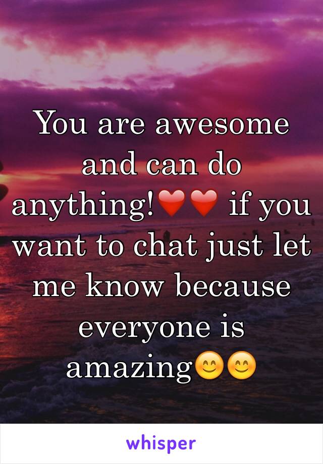 You are awesome and can do anything!❤️❤️ if you want to chat just let me know because everyone is amazing😊😊