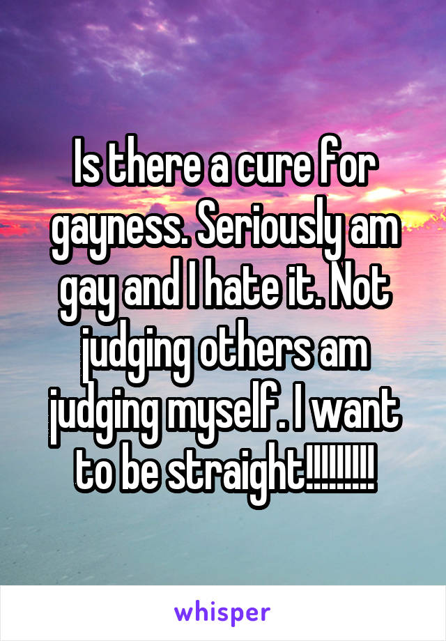 Is there a cure for gayness. Seriously am gay and I hate it. Not judging others am judging myself. I want to be straight!!!!!!!!!