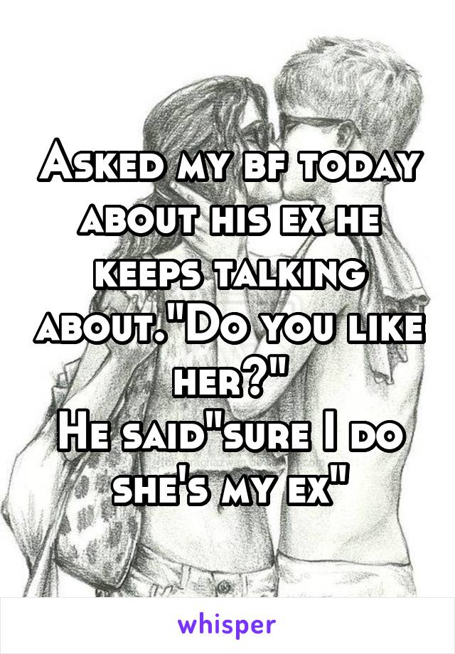 Asked my bf today about his ex he keeps talking about."Do you like her?"
He said"sure I do she's my ex"