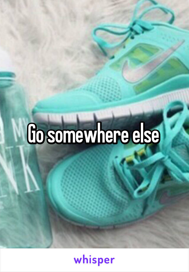 Go somewhere else 