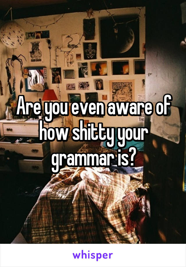 Are you even aware of how shitty your grammar is?