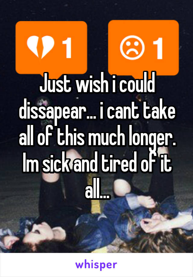 Just wish i could dissapear... i cant take all of this much longer. Im sick and tired of it all...