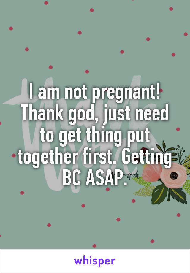 I am not pregnant! Thank god, just need to get thing put together first. Getting BC ASAP.