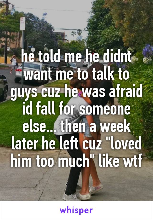 he told me he didnt want me to talk to guys cuz he was afraid id fall for someone else... then a week later he left cuz "loved him too much" like wtf