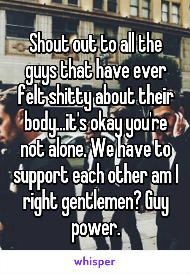 Shout out to all the guys that have ever felt shitty about their body...it's okay you're not alone. We have to support each other am I right gentlemen? Guy power.