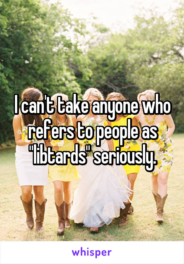 I can't take anyone who refers to people as "libtards" seriously.