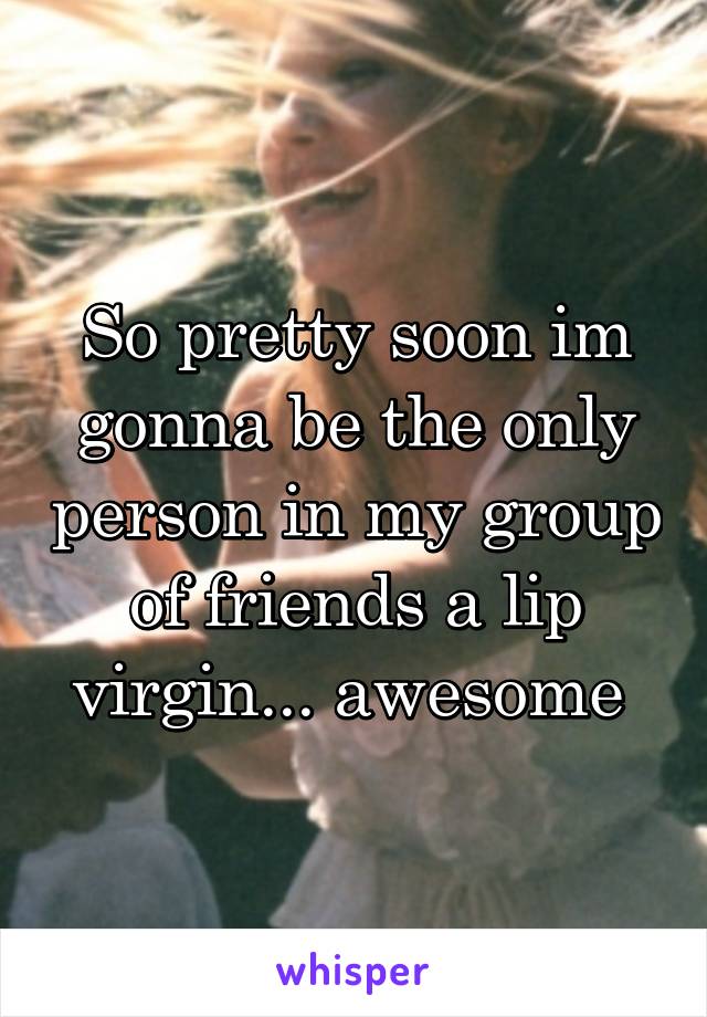 So pretty soon im gonna be the only person in my group of friends a lip virgin... awesome 