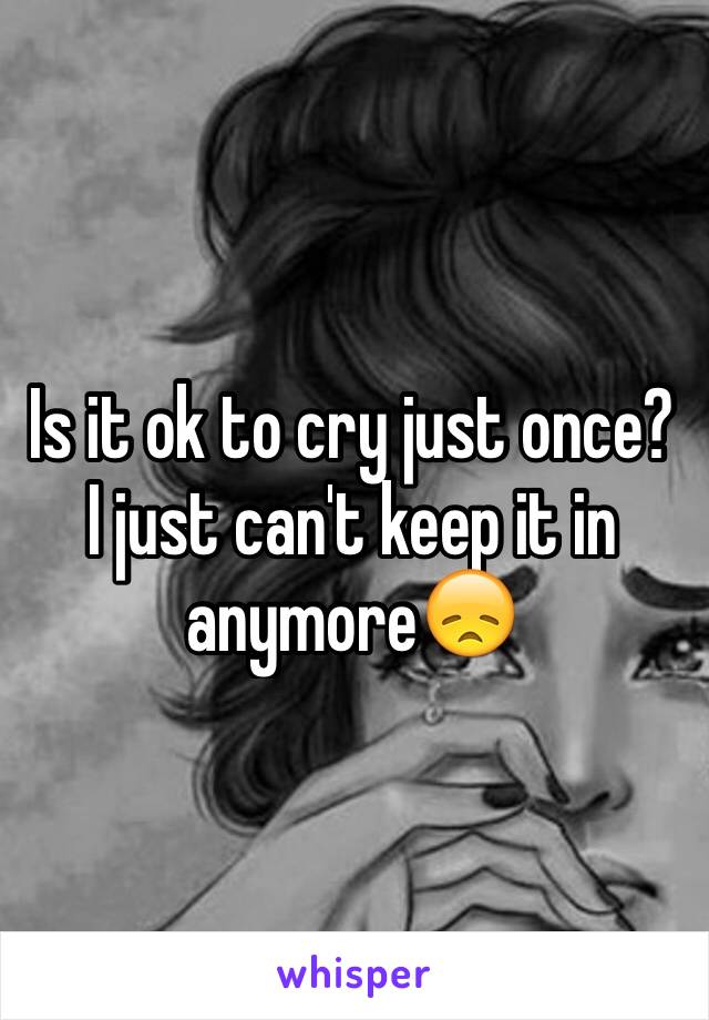 Is it ok to cry just once? I just can't keep it in anymore😞