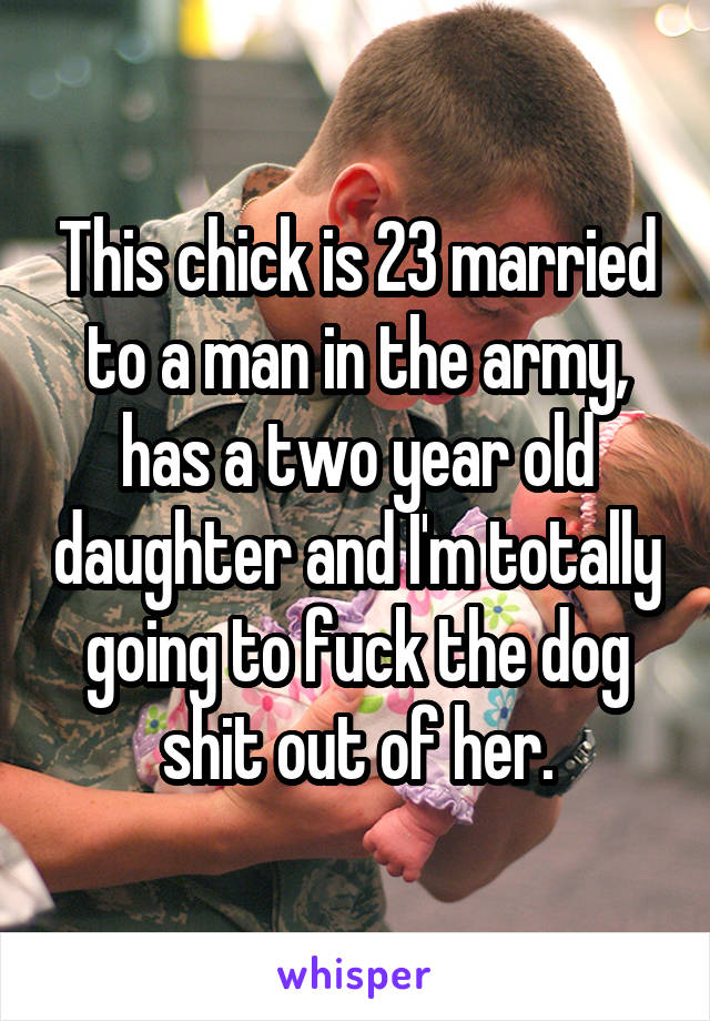 This chick is 23 married to a man in the army, has a two year old daughter and I'm totally going to fuck the dog shit out of her.