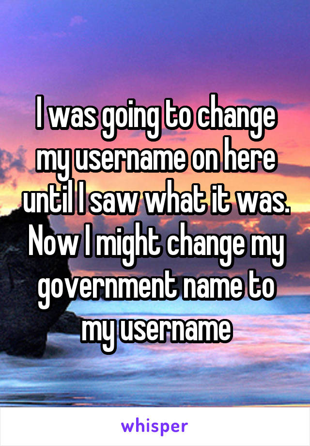 I was going to change my username on here until I saw what it was. Now I might change my government name to my username