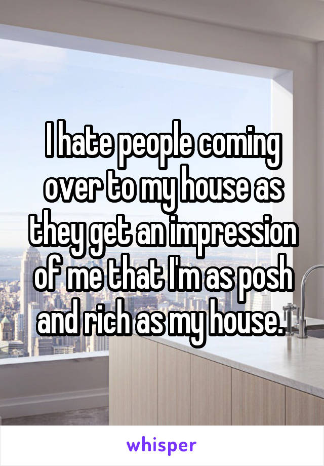 I hate people coming over to my house as they get an impression of me that I'm as posh and rich as my house. 