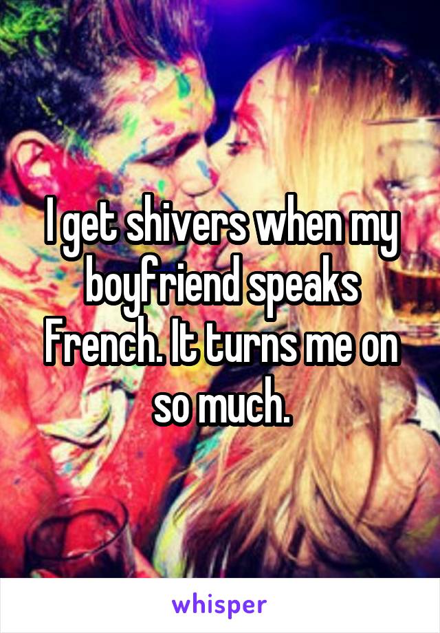 I get shivers when my boyfriend speaks French. It turns me on so much.