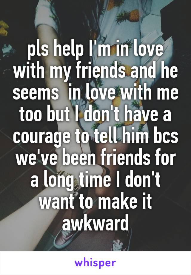 pls help I'm in love with my friends and he seems  in love with me too but I don't have a courage to tell him bcs we've been friends for a long time I don't want to make it awkward