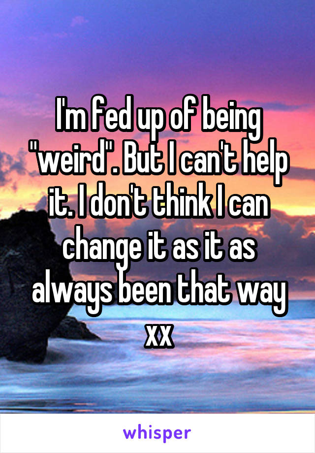 I'm fed up of being "weird". But I can't help it. I don't think I can change it as it as always been that way xx