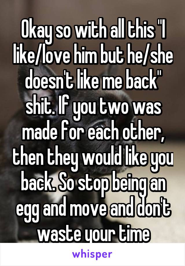 Okay so with all this "I like/love him but he/she doesn't like me back" shit. If you two was made for each other, then they would like you back. So stop being an egg and move and don't waste your time