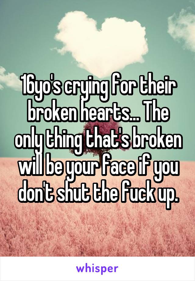 16yo's crying for their broken hearts... The only thing that's broken will be your face if you don't shut the fuck up.