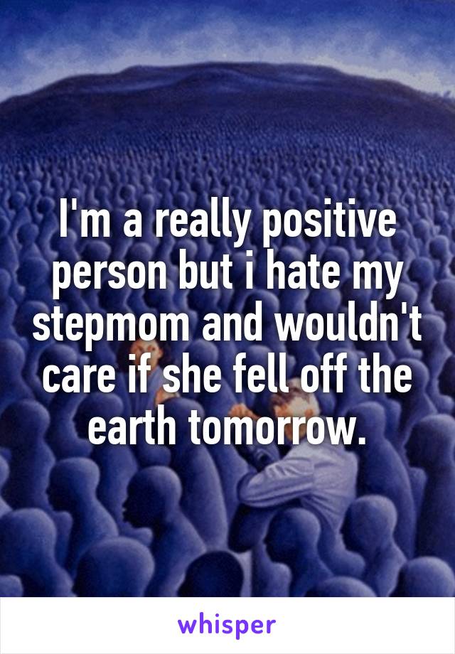 I'm a really positive person but i hate my stepmom and wouldn't care if she fell off the earth tomorrow.