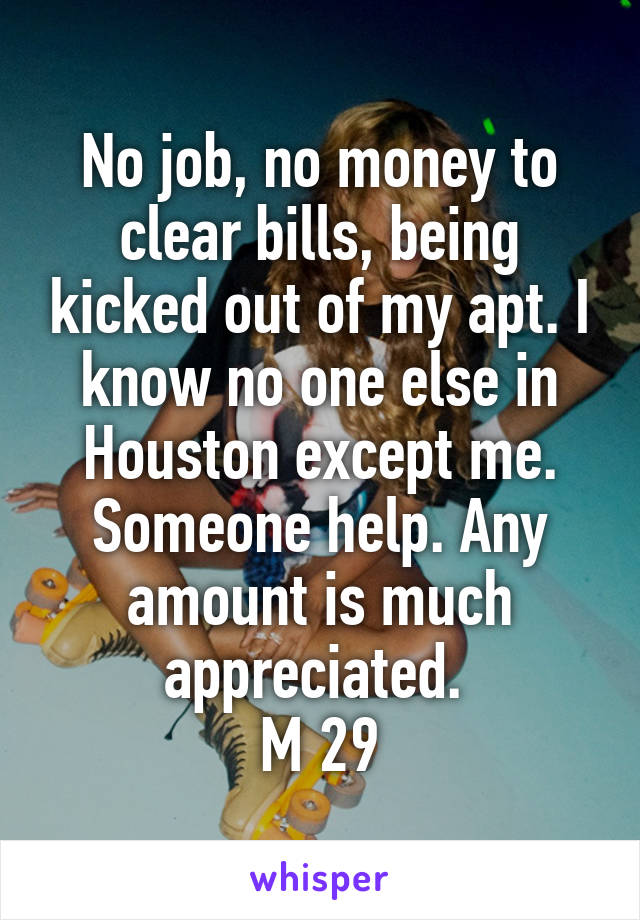 No job, no money to clear bills, being kicked out of my apt. I know no one else in Houston except me. Someone help. Any amount is much appreciated. 
M 29