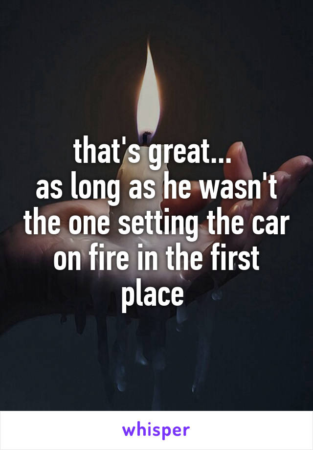 that's great... 
as long as he wasn't the one setting the car on fire in the first place 