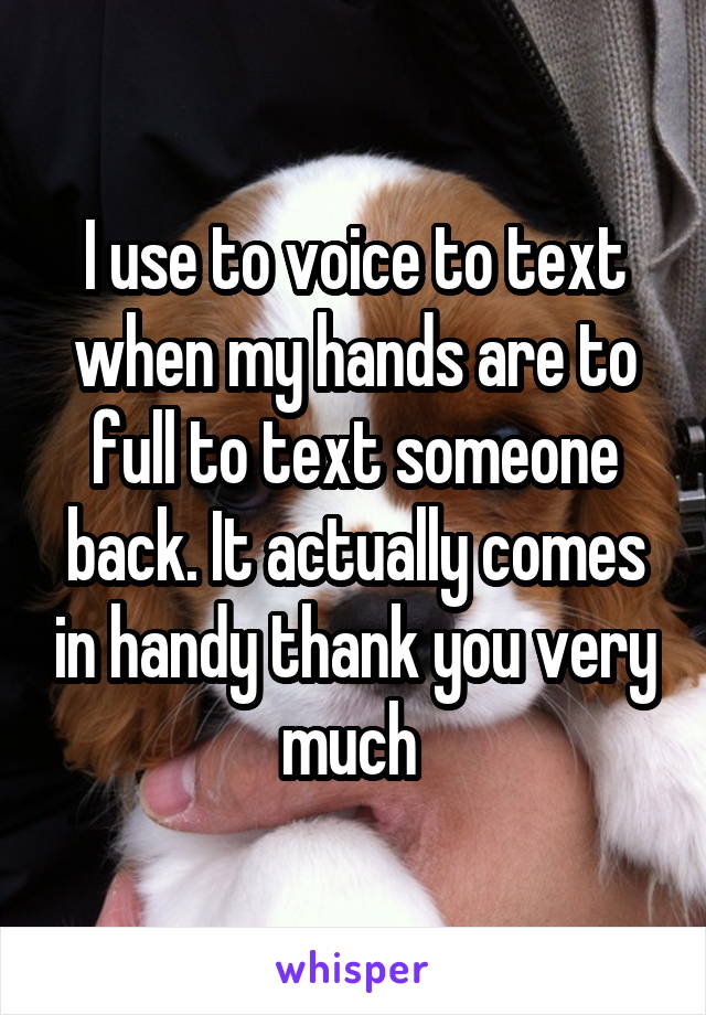 I use to voice to text when my hands are to full to text someone back. It actually comes in handy thank you very much 