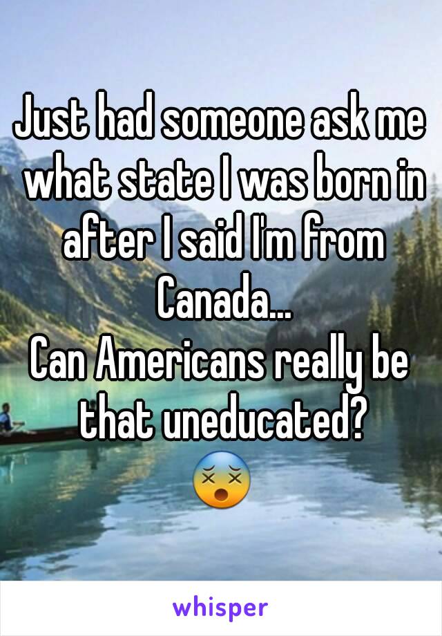 Just had someone ask me what state I was born in after I said I'm from Canada...
Can Americans really be that uneducated?
😵