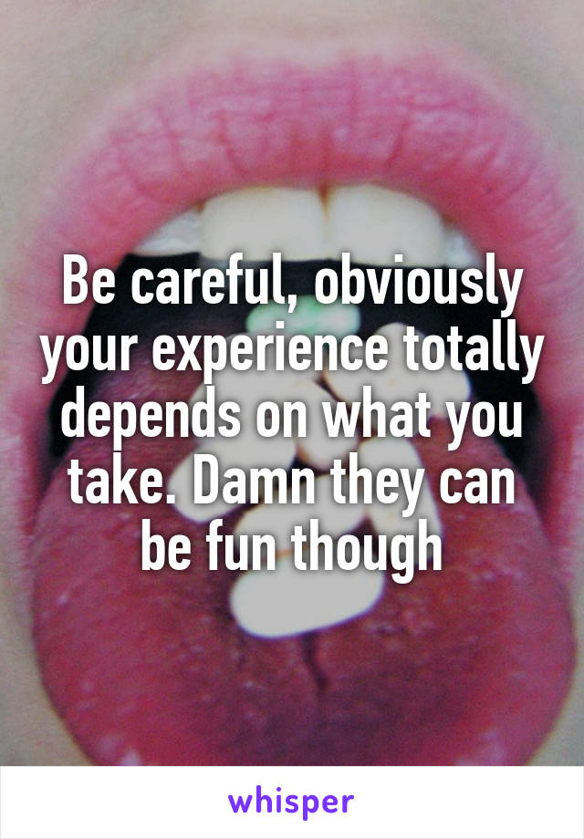 Be careful, obviously your experience totally depends on what you take. Damn they can be fun though