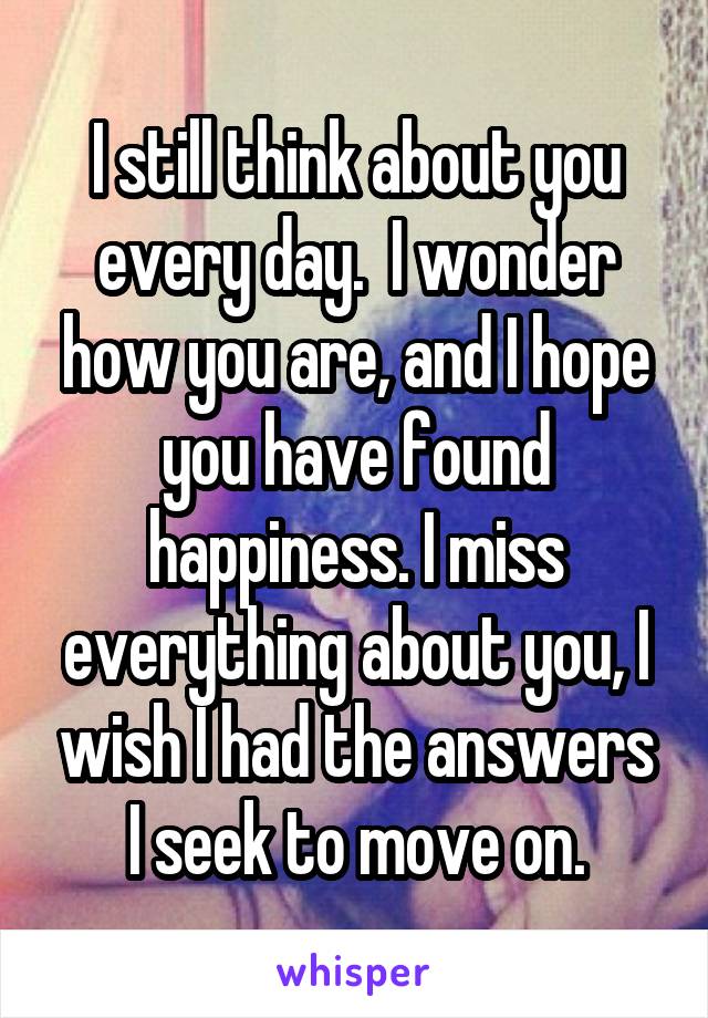 I still think about you every day.  I wonder how you are, and I hope you have found happiness. I miss everything about you, I wish I had the answers I seek to move on.