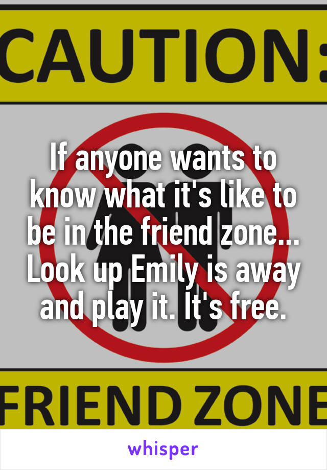 If anyone wants to know what it's like to be in the friend zone... Look up Emily is away and play it. It's free.