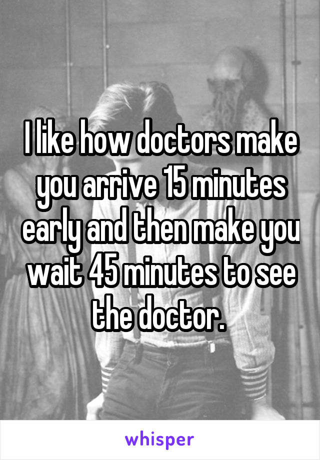 I like how doctors make you arrive 15 minutes early and then make you wait 45 minutes to see the doctor. 