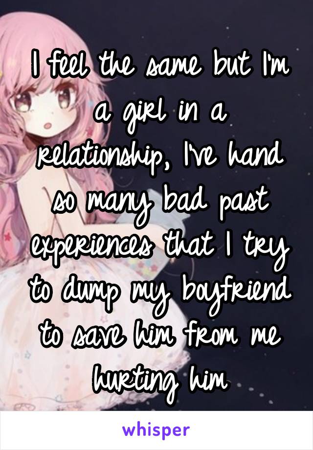 I feel the same but I'm a girl in a relationship, I've hand so many bad past experiences that I try to dump my boyfriend to save him from me hurting him