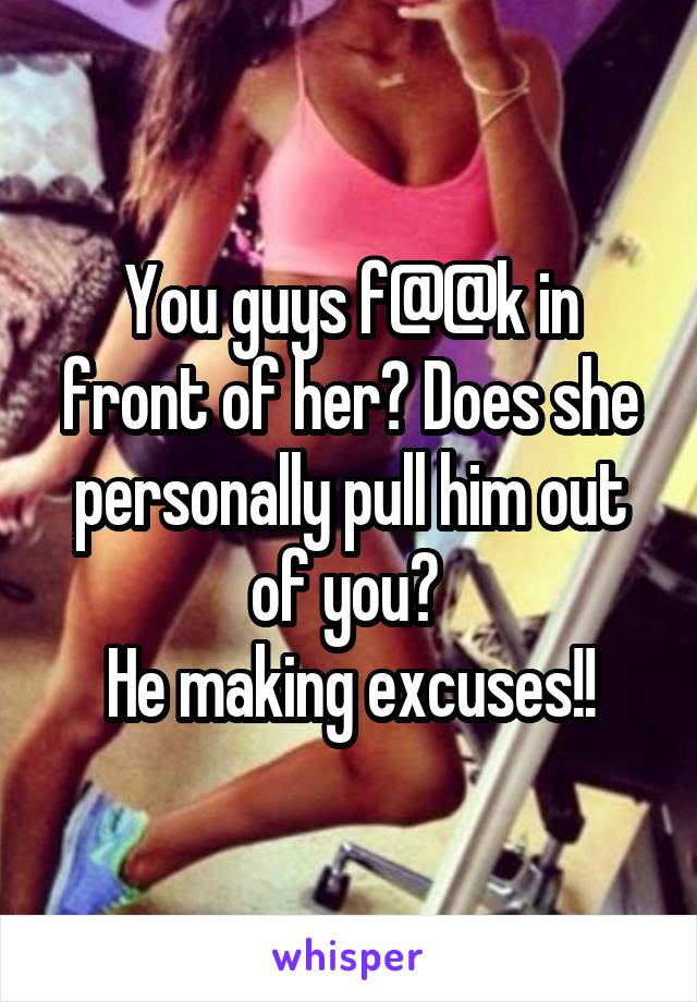 You guys f@@k in front of her? Does she personally pull him out of you? 
He making excuses!!