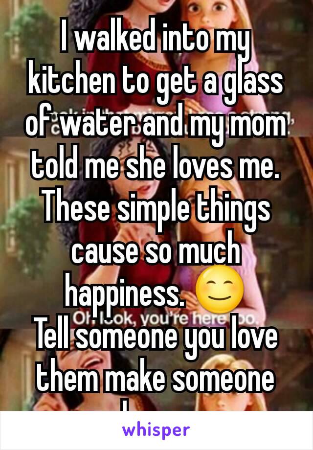 I walked into my kitchen to get a glass of water and my mom  told me she loves me.
These simple things cause so much happiness. 😊
Tell someone you love them make someone happy