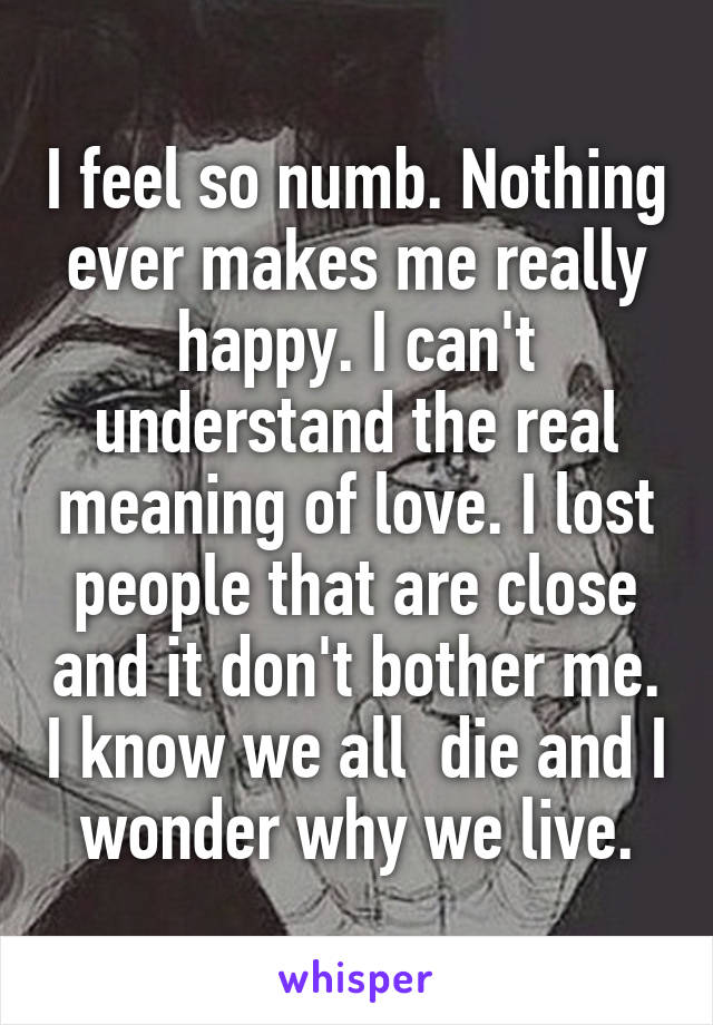 I feel so numb. Nothing ever makes me really happy. I can't understand the real meaning of love. I lost people that are close and it don't bother me. I know we all  die and I wonder why we live.