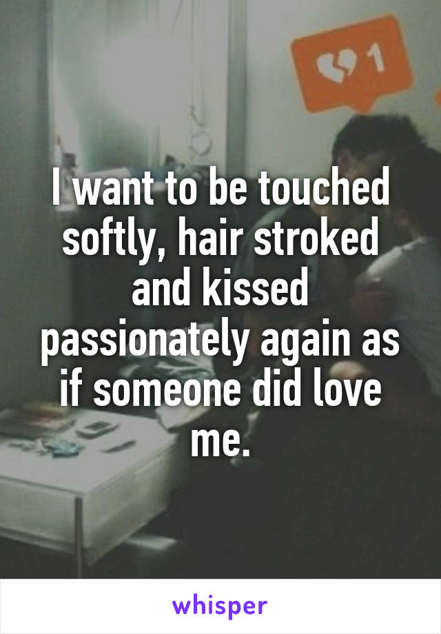 I want to be touched softly, hair stroked and kissed passionately again as if someone did love me.