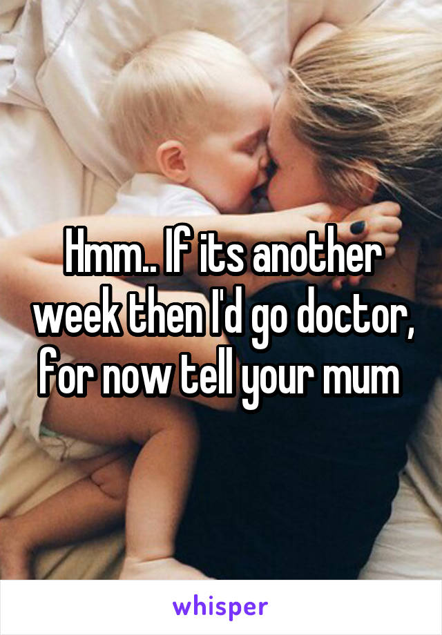 Hmm.. If its another week then I'd go doctor, for now tell your mum 