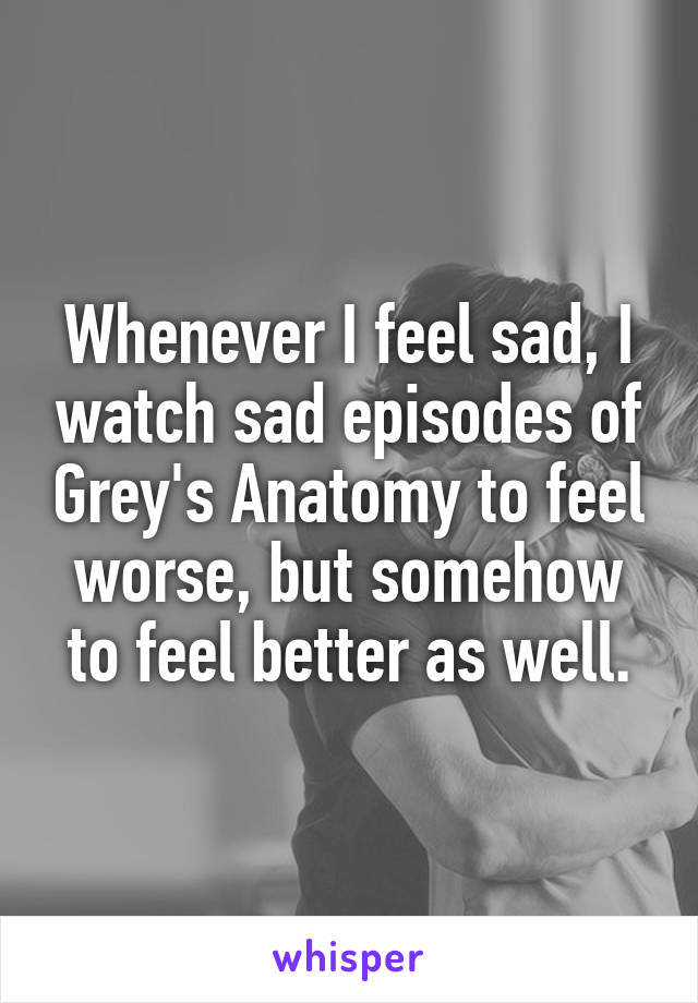 Whenever I feel sad, I watch sad episodes of Grey's Anatomy to feel worse, but somehow to feel better as well.