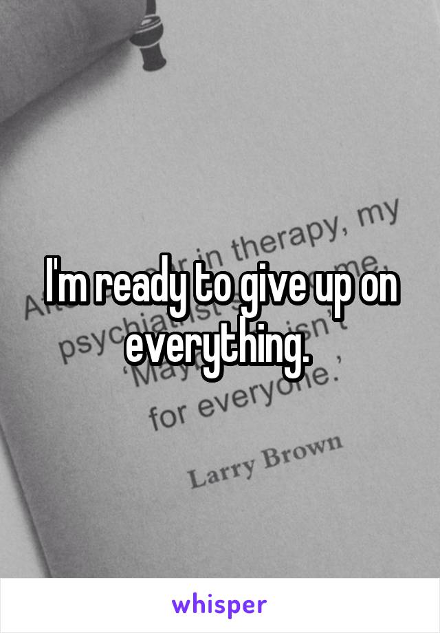 I'm ready to give up on everything. 