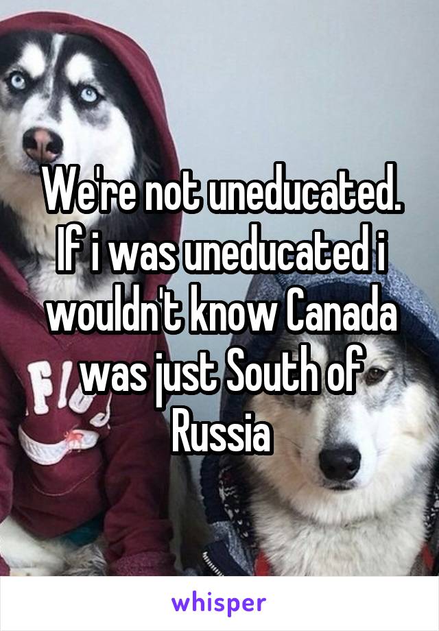 We're not uneducated.
If i was uneducated i wouldn't know Canada was just South of Russia