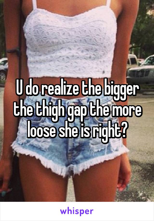 U do realize the bigger the thigh gap the more loose she is right?