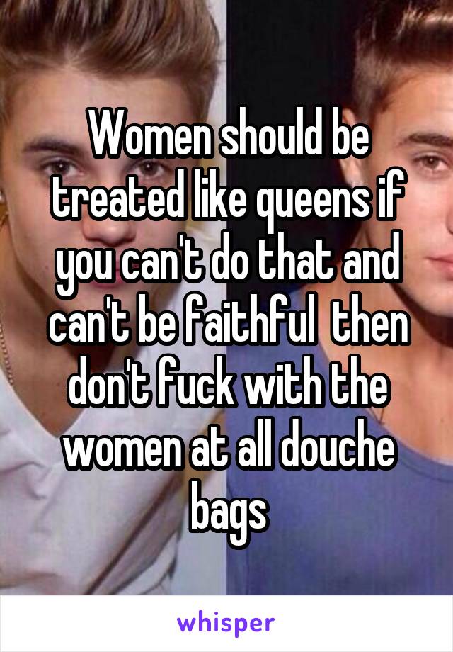 Women should be treated like queens if you can't do that and can't be faithful  then don't fuck with the women at all douche bags