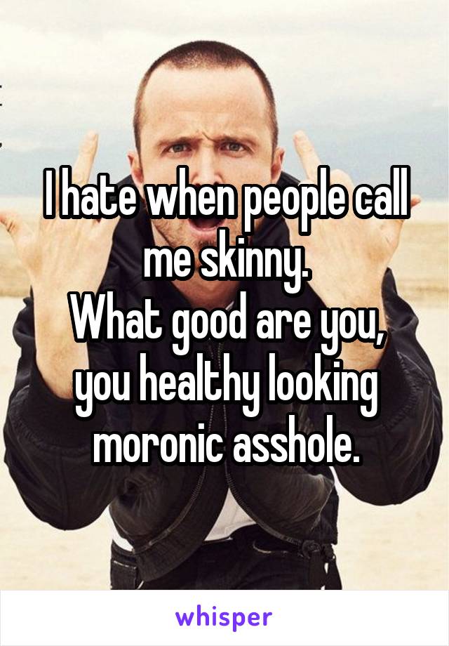 I hate when people call me skinny.
What good are you, you healthy looking moronic asshole.