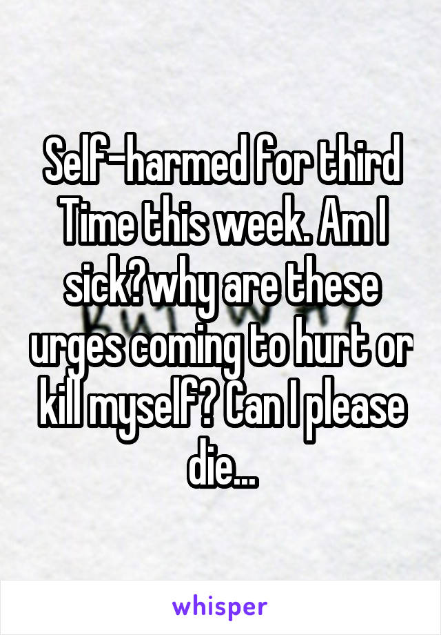 Self-harmed for third Time this week. Am I sick?why are these urges coming to hurt or kill myself? Can I please die...