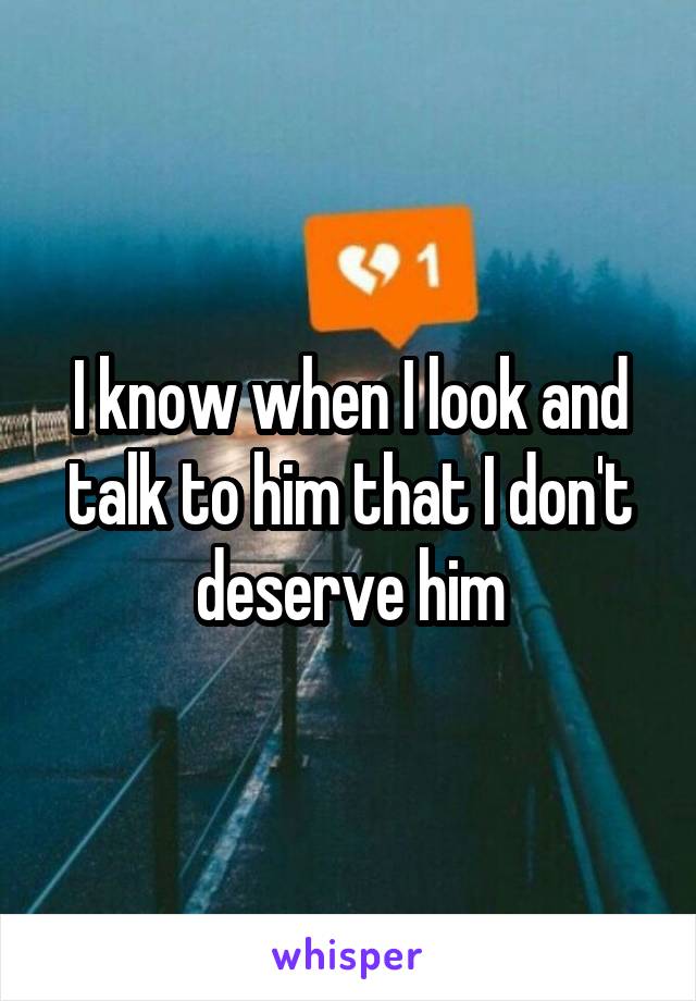 I know when I look and talk to him that I don't deserve him