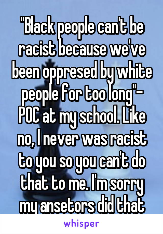 "Black people can't be racist because we've been oppresed by white people for too long"- POC at my school. Like no, I never was racist to you so you can't do that to me. I'm sorry my ansetors did that