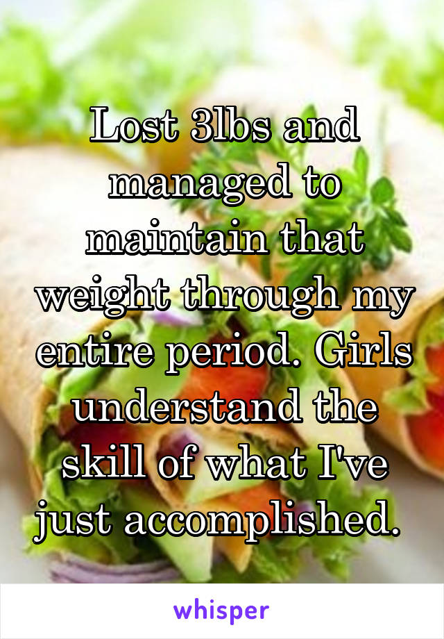 Lost 3lbs and managed to maintain that weight through my entire period. Girls understand the skill of what I've just accomplished. 