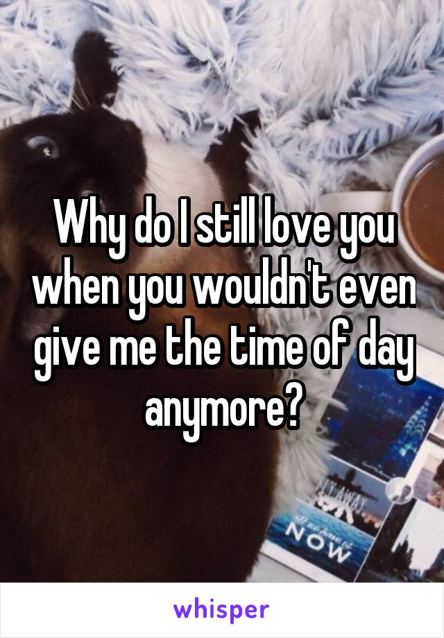 Why do I still love you when you wouldn't even give me the time of day anymore?