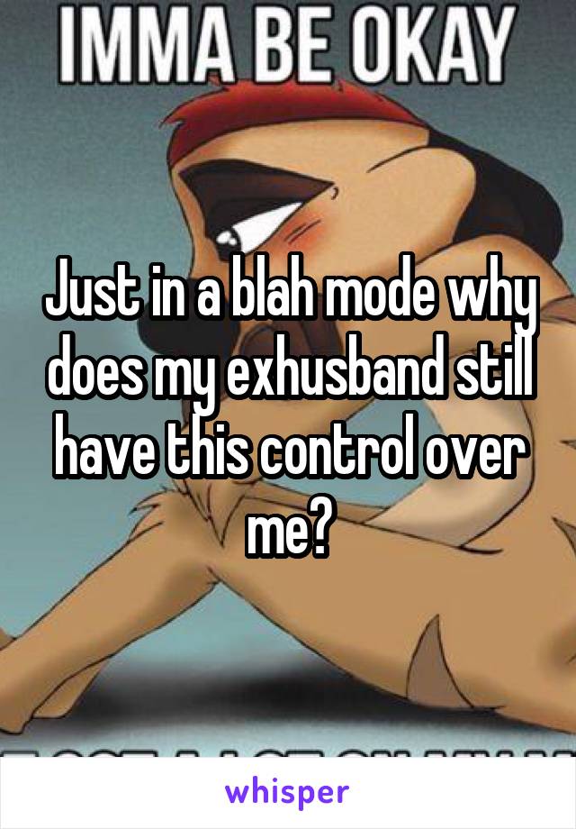 Just in a blah mode why does my exhusband still have this control over me?