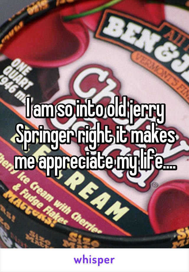 I am so into old jerry Springer right it makes me appreciate my life....