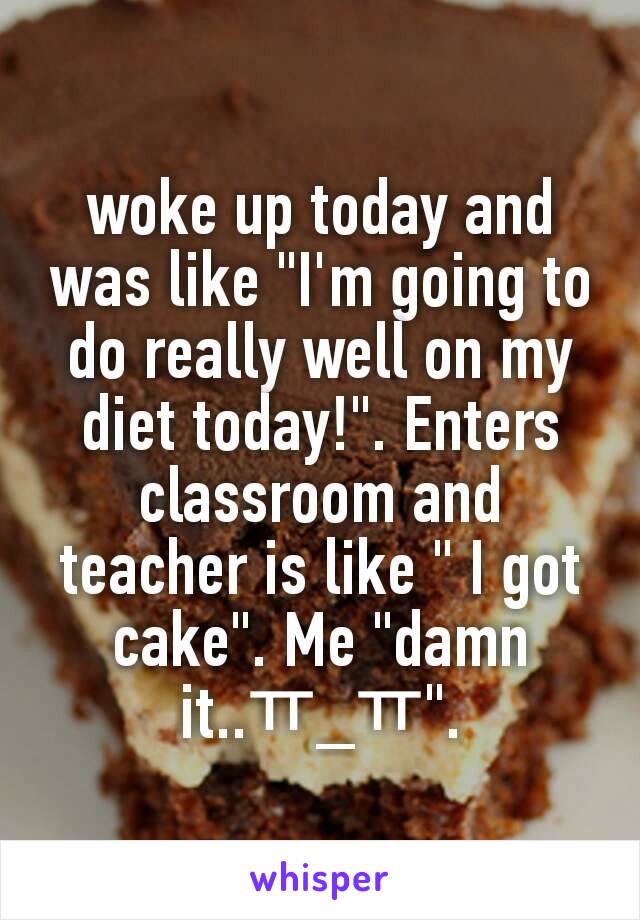 woke up today and was like "I'm going to do really well on my diet today!". Enters classroom and teacher is like " I got cake". Me "damn it..ㅠ_ㅠ".