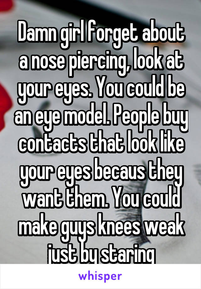 Damn girl forget about a nose piercing, look at your eyes. You could be an eye model. People buy contacts that look like your eyes becaus they want them. You could make guys knees weak just by staring